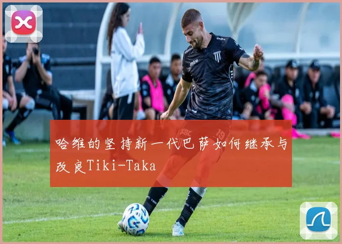 哈维的坚持新一代巴萨如何继承与改良Tiki-Taka